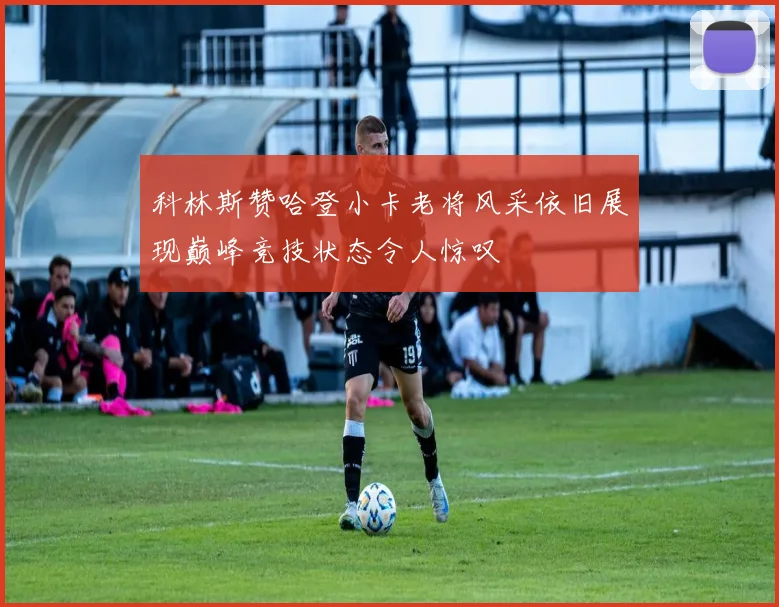 科林斯赞哈登小卡老将风采依旧展现巅峰竞技状态令人惊叹