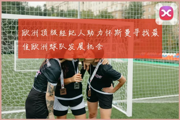 欧洲顶级经纪人助力怀斯曼寻找最佳欧洲球队发展机会