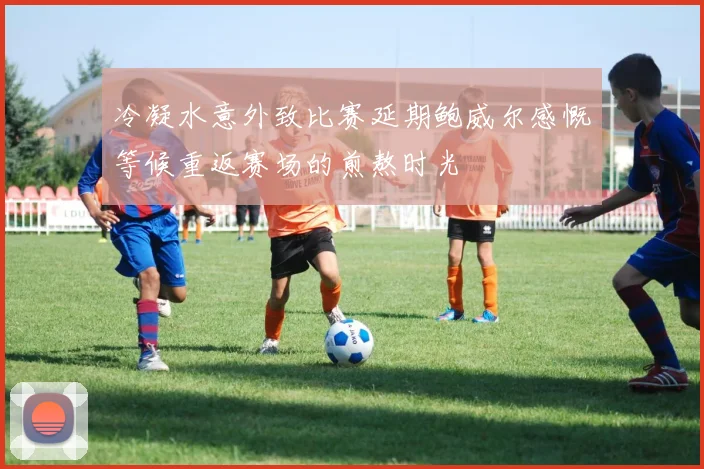 冷凝水意外致比赛延期鲍威尔感慨等候重返赛场的煎熬时光