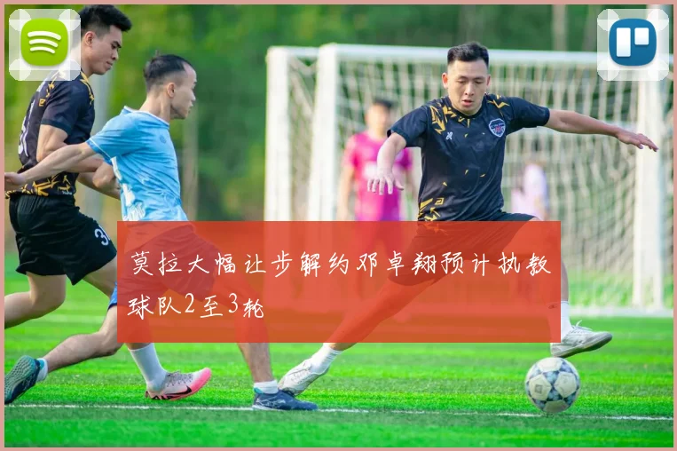 莫拉大幅让步解约邓卓翔预计执教球队2至3轮