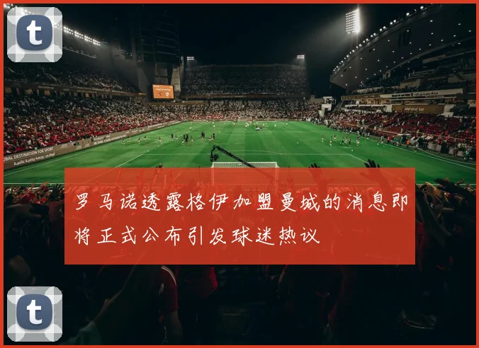 罗马诺透露格伊加盟曼城的消息即将正式公布引发球迷热议
