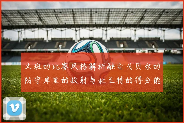 文班的比赛风格解析融合戈贝尔的防守库里的投射与杜兰特的得分能力