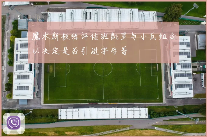 魔术新教练评估班凯罗与小瓦组合以决定是否引进字母哥