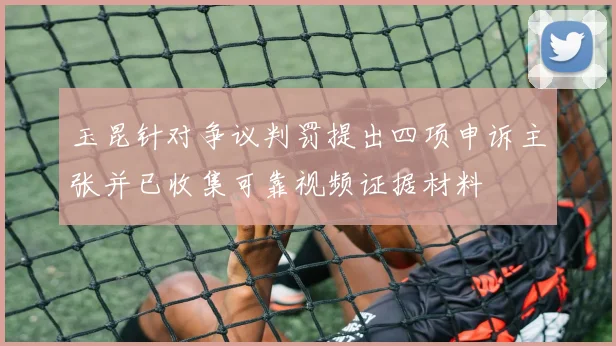 玉昆针对争议判罚提出四项申诉主张并已收集可靠视频证据材料