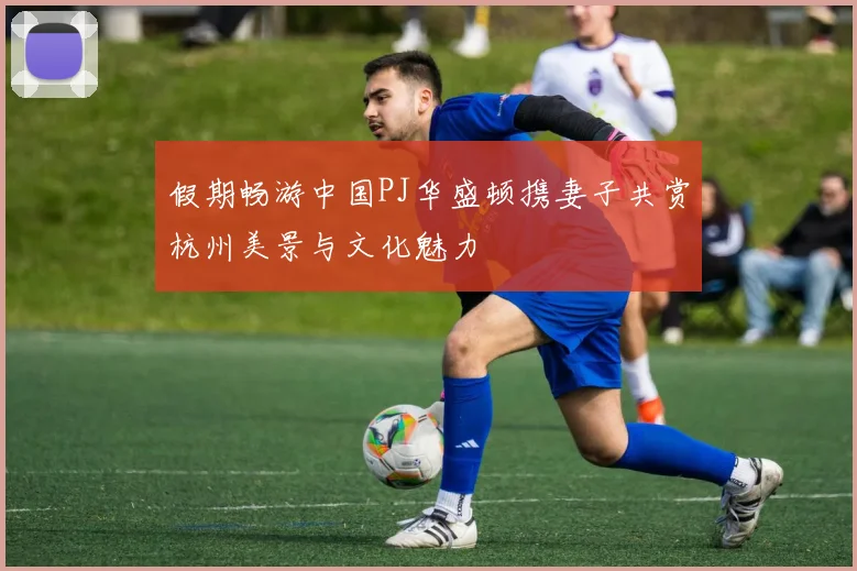 假期畅游中国PJ华盛顿携妻子共赏杭州美景与文化魅力