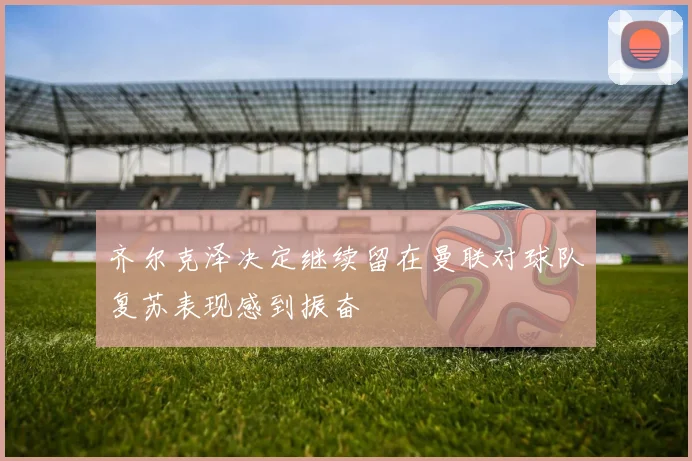 齐尔克泽决定继续留在曼联对球队复苏表现感到振奋