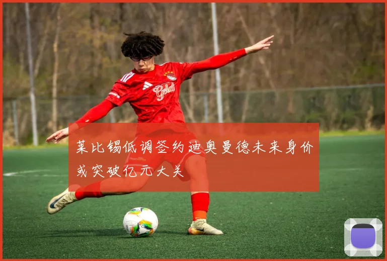 莱比锡低调签约迪奥曼德未来身价或突破亿元大关