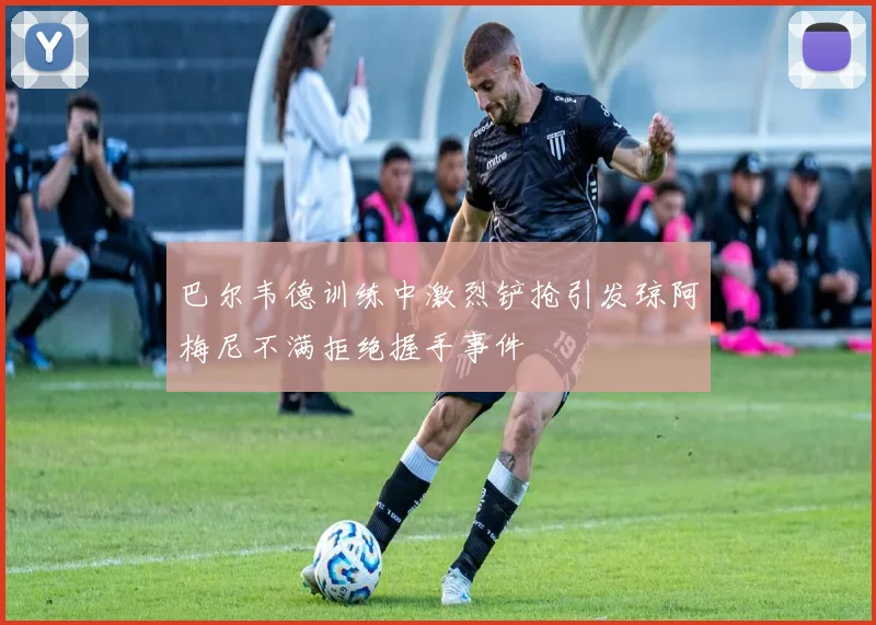 巴尔韦德训练中激烈铲抢引发琼阿梅尼不满拒绝握手事件