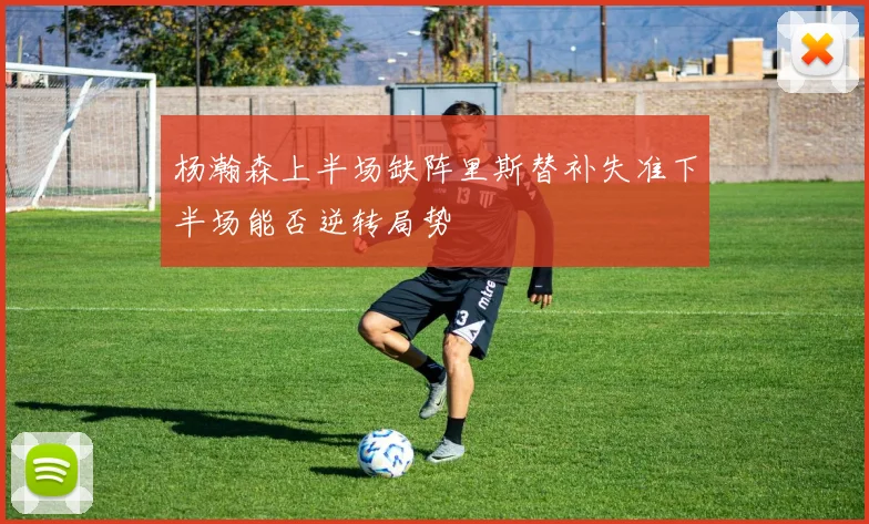 杨瀚森上半场缺阵里斯替补失准下半场能否逆转局势