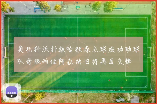 奥孔科沃扑救哈钦森点球成功助球队晋级两位阿森纳旧将再度交锋