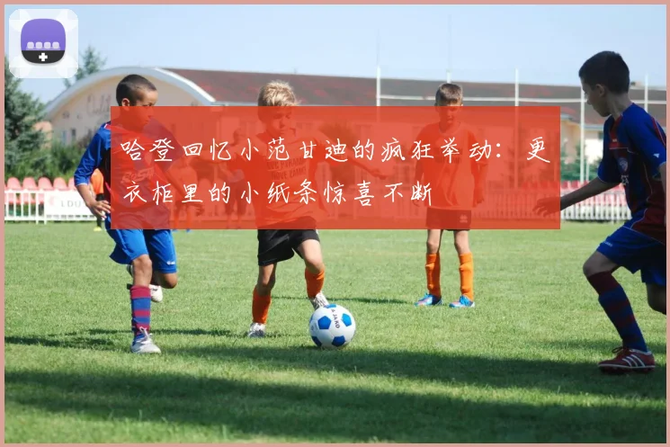 哈登回忆小范甘迪的疯狂举动：更衣柜里的小纸条惊喜不断