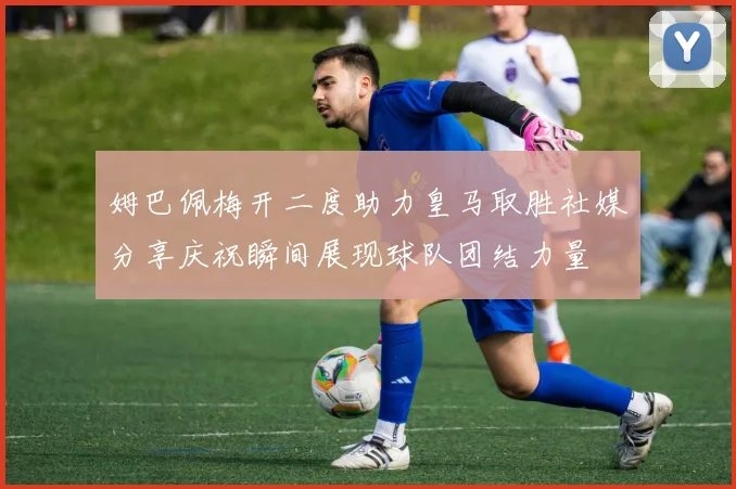 姆巴佩梅开二度助力皇马取胜社媒分享庆祝瞬间展现球队团结力量