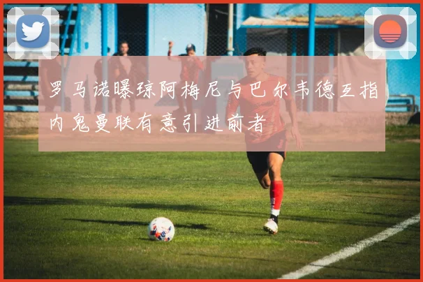 罗马诺曝琼阿梅尼与巴尔韦德互指内鬼曼联有意引进前者
