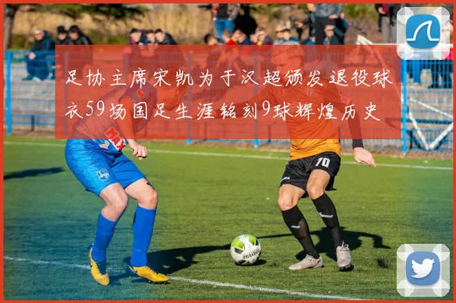 足协主席宋凯为于汉超颁发退役球衣59场国足生涯铭刻9球辉煌历史
