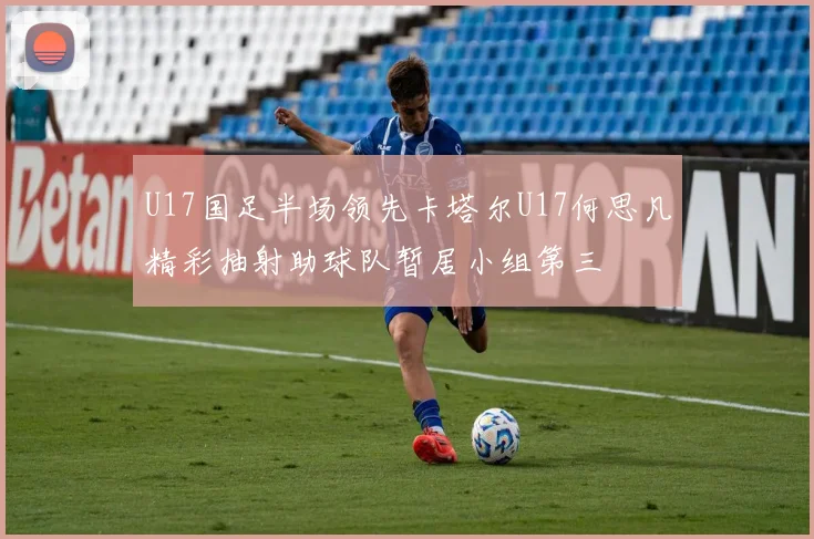 U17国足半场领先卡塔尔U17何思凡精彩抽射助球队暂居小组第三
