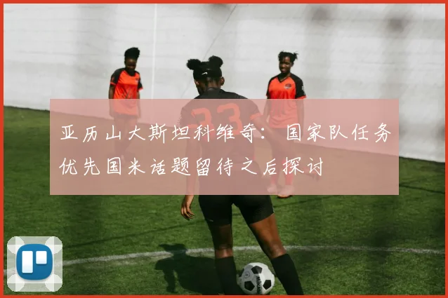 亚历山大斯坦科维奇：国家队任务优先国米话题留待之后探讨