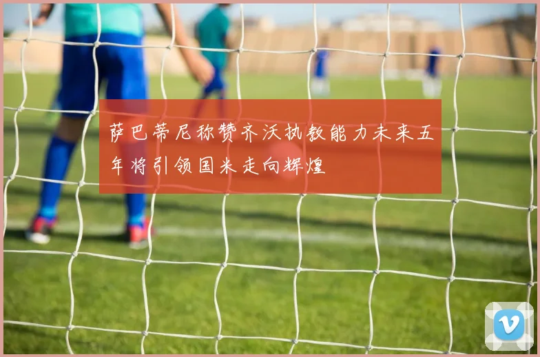 萨巴蒂尼称赞齐沃执教能力未来五年将引领国米走向辉煌