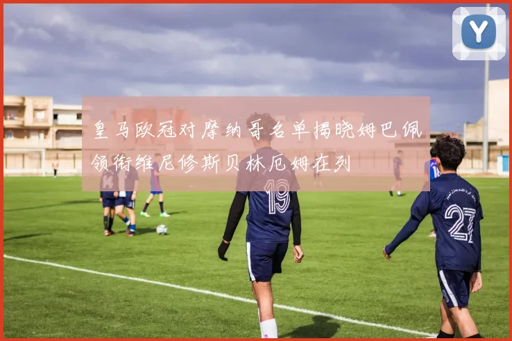 皇马欧冠对摩纳哥名单揭晓姆巴佩领衔维尼修斯贝林厄姆在列