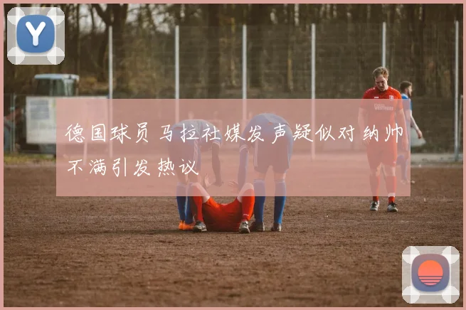 德国球员马拉社媒发声疑似对纳帅不满引发热议