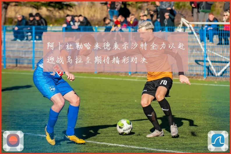阿卜杜勒哈米德表示沙特全力以赴迎战乌拉圭期待精彩对决